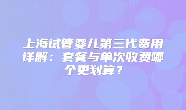 上海试管婴儿第三代费用详解:套餐与单次收费哪个更划算?
