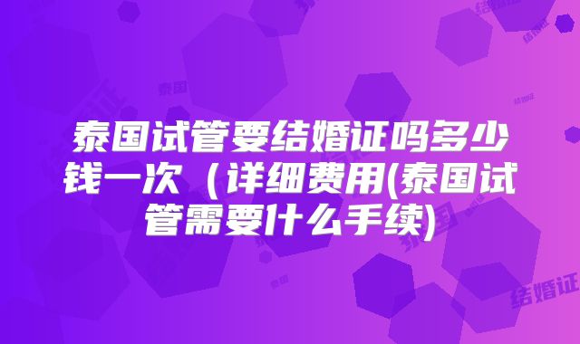 泰国试管要结婚证吗多少钱一次(详细费用(泰国试管需要什么手续)