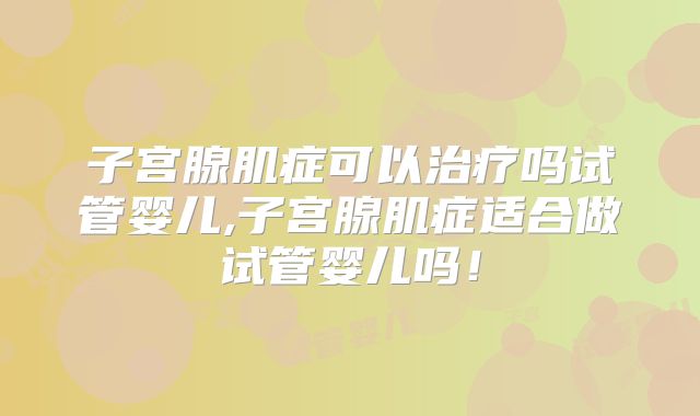 子宫腺肌症可以治疗吗试管婴儿,子宫腺肌症适合做试管婴儿吗！