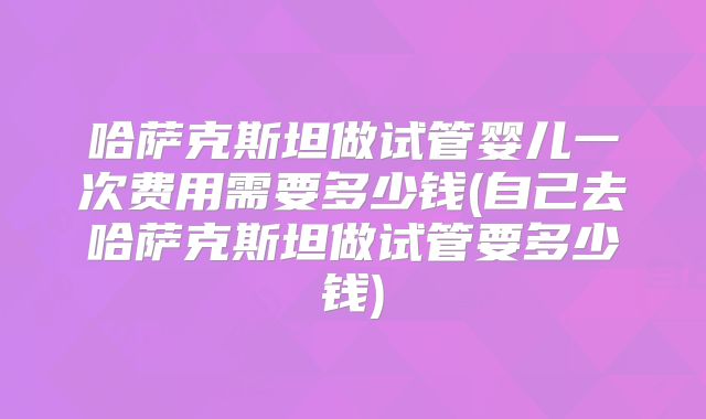 哈萨克斯坦做试管婴儿一次费用需要多少钱(自己去哈萨克斯坦做试管要多少钱)