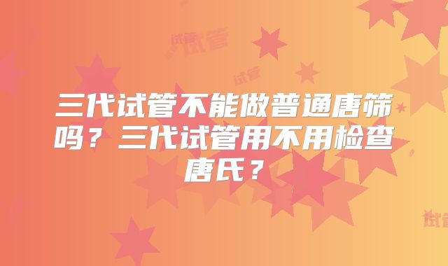 三代试管不能做普通唐筛吗？三代试管用不用检查唐氏？