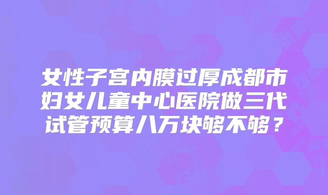 女性子宫内膜过厚成都市妇女儿童中心医院做三代试管预算八万块够不够?