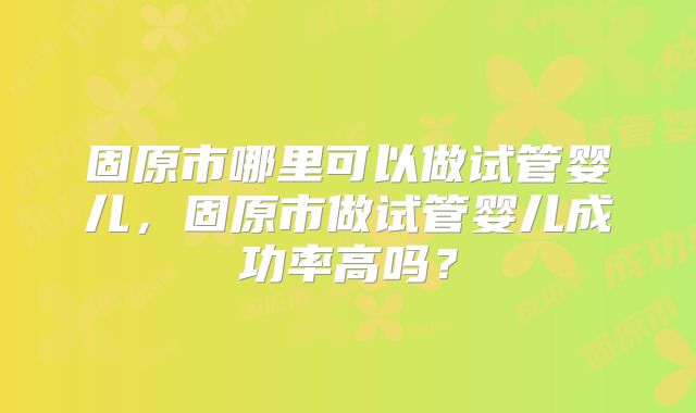 固原市哪里可以做试管婴儿,固原市做试管婴儿成功率高吗?