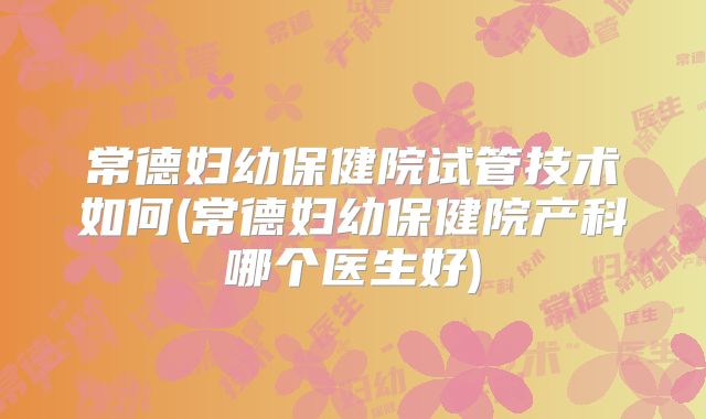 常德妇幼保健院试管技术如何(常德妇幼保健院产科哪个医生好)