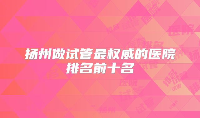 扬州做试管最权威的医院排名前十名