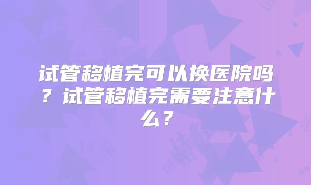 试管移植完可以换医院吗?试管移植完需要注意什么?