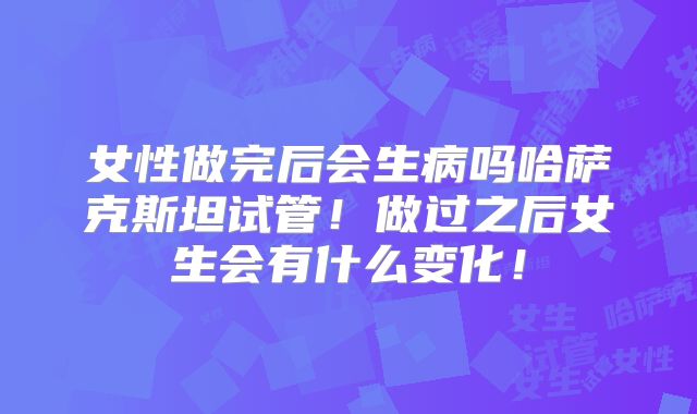 女性做完后会生病吗哈萨克斯坦试管!做过之后女生会有什么变化!
