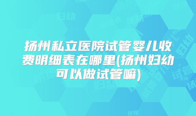 扬州私立医院试管婴儿收费明细表在哪里(扬州妇幼可以做试管嘛)