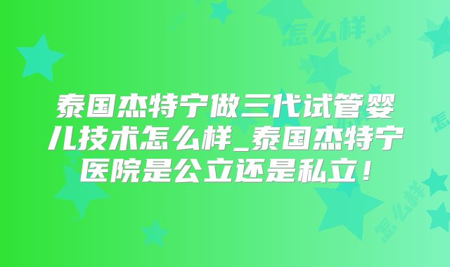泰国杰特宁做三代试管婴儿技术怎么样_泰国杰特宁医院是公立还是私立!