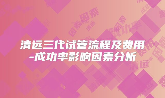 清远三代试管流程及费用-成功率影响因素分析