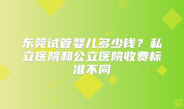 东莞试管婴儿多少钱?私立医院和公立医院收费标准不同