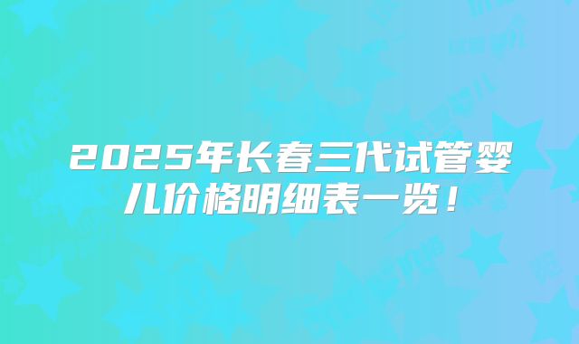 2025年长春三代试管婴儿价格明细表一览！