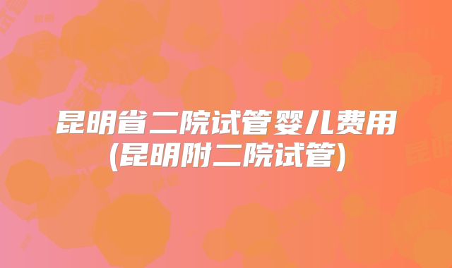 昆明省二院试管婴儿费用(昆明附二院试管)