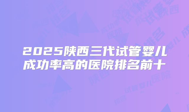 2025陕西三代试管婴儿成功率高的医院排名前十