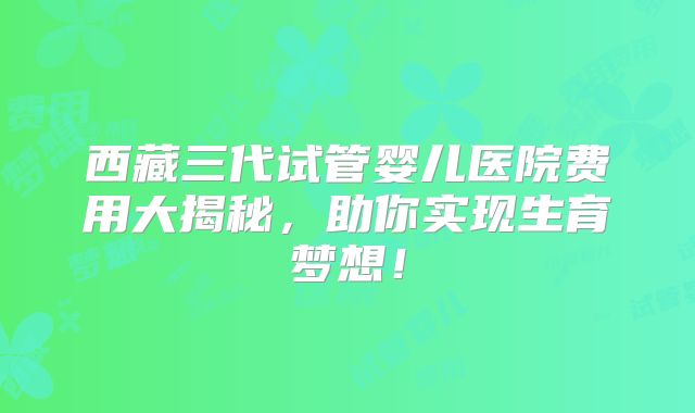 西藏三代试管婴儿医院费用大揭秘，助你实现生育梦想！