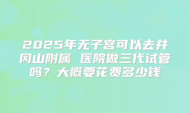 2025年无子宫可以去井冈山附属 医院做三代试管吗?大概要花费多少钱