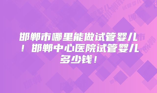 邯郸市哪里能做试管婴儿！邯郸中心医院试管婴儿多少钱！