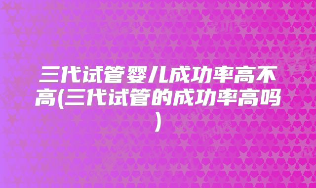 三代试管婴儿成功率高不高(三代试管的成功率高吗)