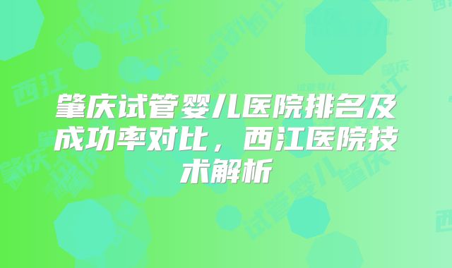肇庆试管婴儿医院排名及成功率对比，西江医院技术解析