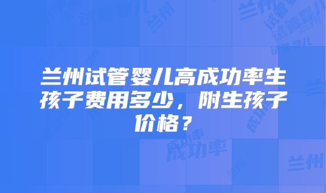 兰州试管婴儿高成功率生孩子费用多少，附生孩子价格？