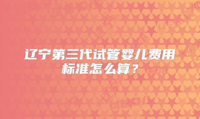 辽宁第三代试管婴儿费用标准怎么算?