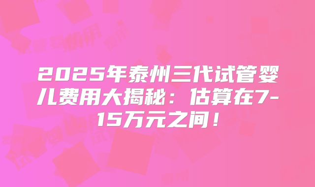 2025年泰州三代试管婴儿费用大揭秘：估算在7-15万元之间！
