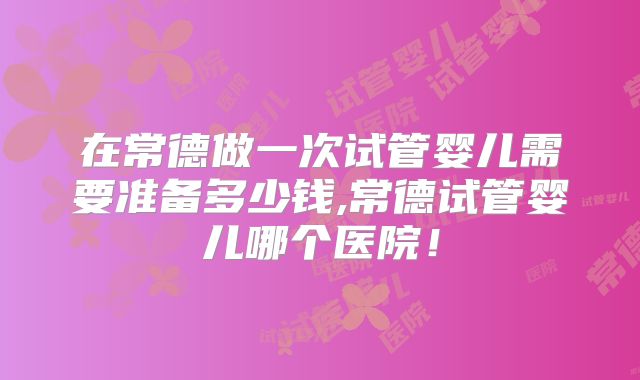 在常德做一次试管婴儿需要准备多少钱,常德试管婴儿哪个医院！