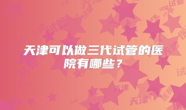 天津可以做三代试管的医院有哪些?