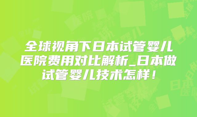 全球视角下日本试管婴儿医院费用对比解析_日本做试管婴儿技术怎样！