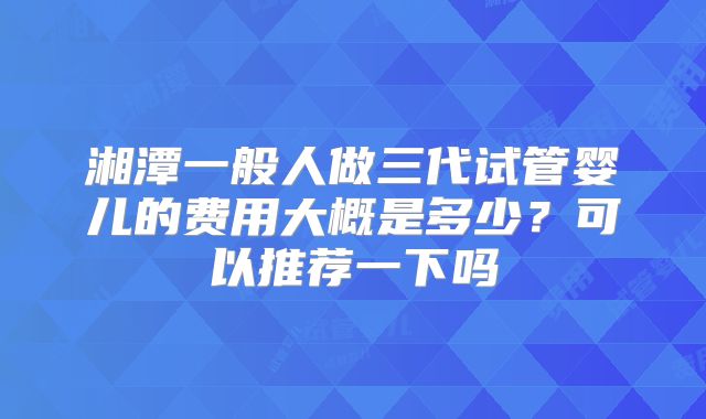 湘潭一般人做三代试管婴儿的费用大概是多少？可以推荐一下吗