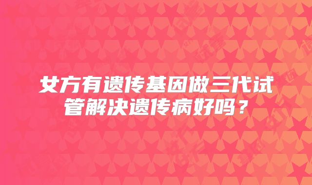 女方有遗传基因做三代试管解决遗传病好吗？