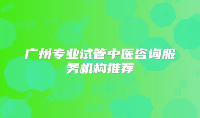 广州专业试管中医咨询服务机构推荐