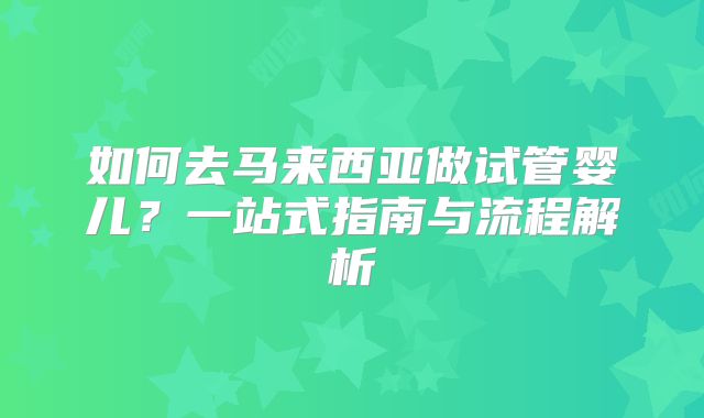 如何去马来西亚做试管婴儿？一站式指南与流程解析