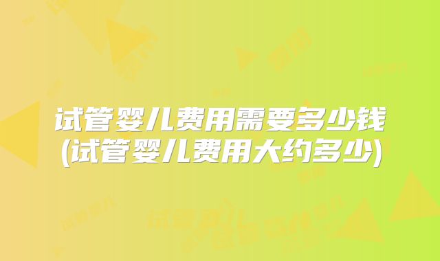 试管婴儿费用需要多少钱(试管婴儿费用大约多少)