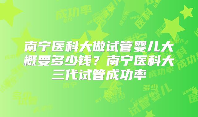 南宁医科大做试管婴儿大概要多少钱？南宁医科大三代试管成功率