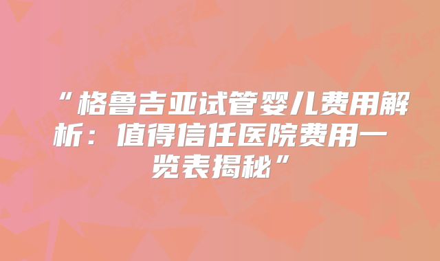 “格鲁吉亚试管婴儿费用解析：值得信任医院费用一览表揭秘”