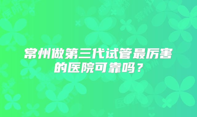 常州做第三代试管最厉害的医院可靠吗？