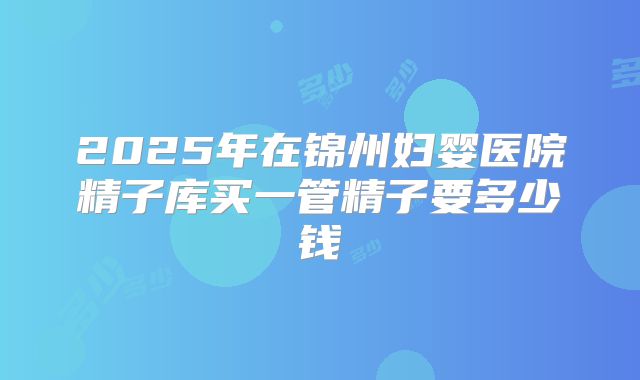 2025年在锦州妇婴医院精子库买一管精子要多少钱