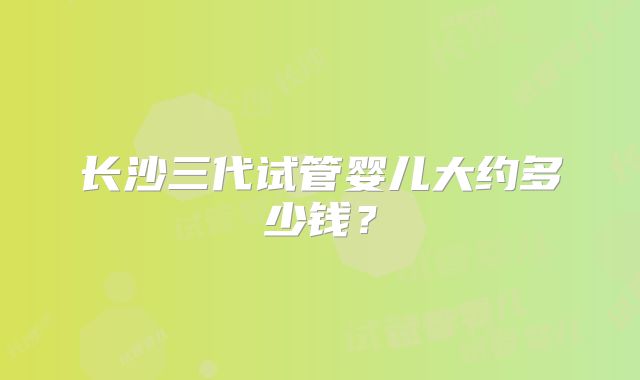 长沙三代试管婴儿大约多少钱？