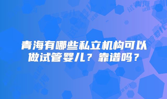 青海有哪些私立机构可以做试管婴儿?靠谱吗?