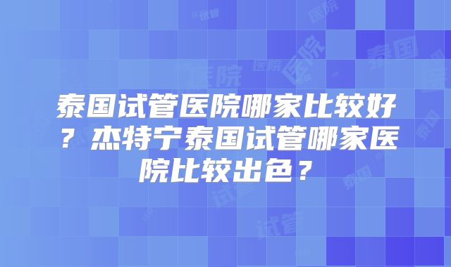 泰国试管医院哪家比较好？杰特宁泰国试管哪家医院比较出色？