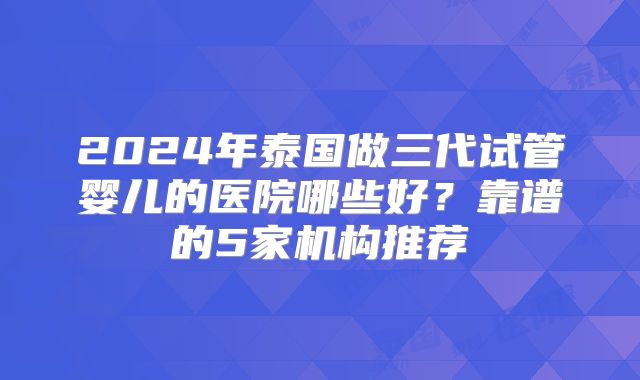 2024年泰国做三代试管婴儿的医院哪些好？靠谱的5家机构推荐