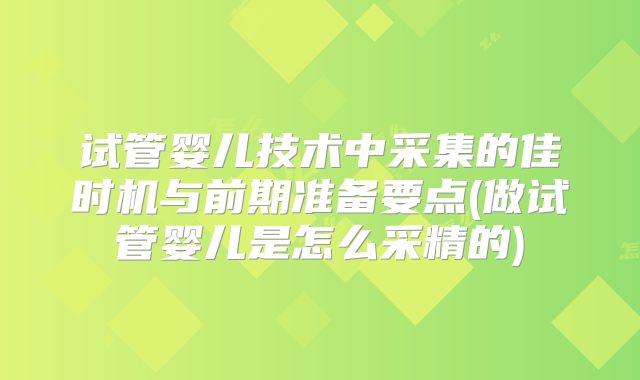 试管婴儿技术中采集的佳时机与前期准备要点(做试管婴儿是怎么采精的)