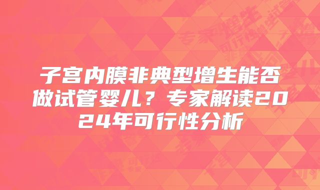 子宫内膜非典型增生能否做试管婴儿？专家解读2024年可行性分析