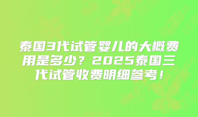 泰国3代试管婴儿的大概费用是多少?2025泰国三代试管收费明细参考!
