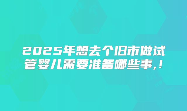 2025年想去个旧市做试管婴儿需要准备哪些事,！
