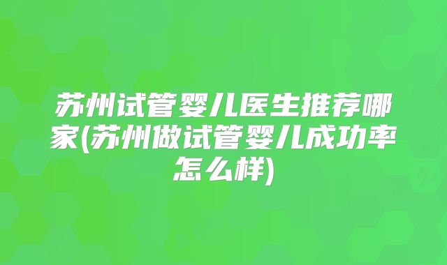 苏州试管婴儿医生推荐哪家(苏州做试管婴儿成功率怎么样)