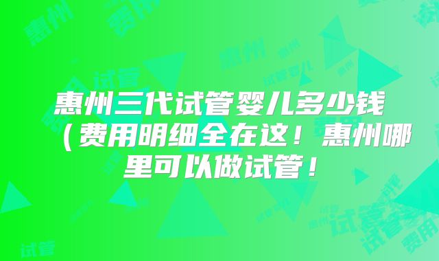 惠州三代试管婴儿多少钱（费用明细全在这！惠州哪里可以做试管！