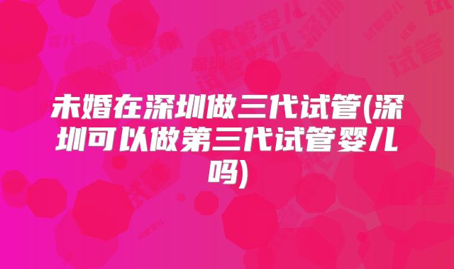 未婚在深圳做三代试管(深圳可以做第三代试管婴儿吗)