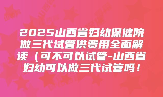 2025山西省妇幼保健院做三代试管供费用全面解读(可不可以试管-山西省妇幼可以做三代试管吗!